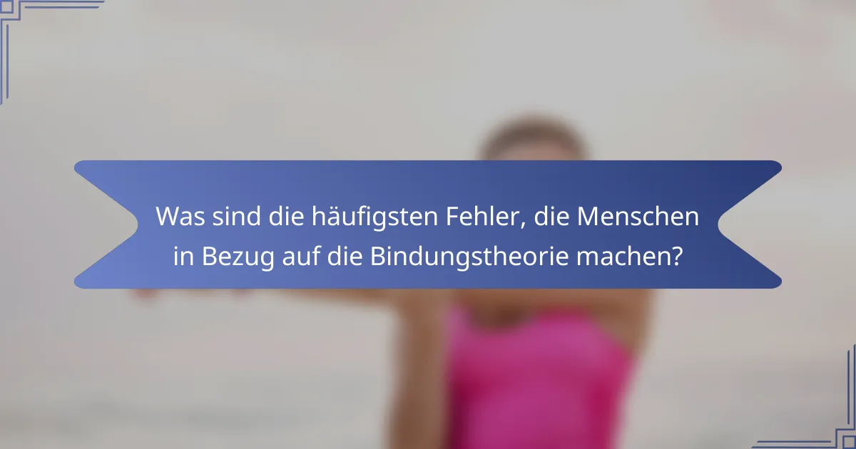 Was sind die häufigsten Fehler, die Menschen in Bezug auf die Bindungstheorie machen?