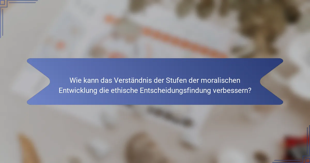 Wie kann das Verständnis der Stufen der moralischen Entwicklung die ethische Entscheidungsfindung verbessern?
